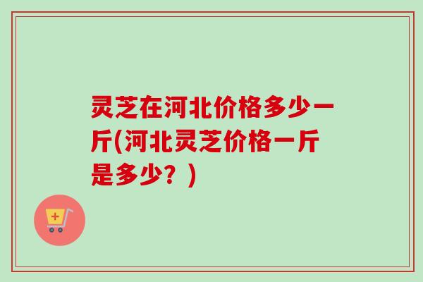 灵芝在河北价格多少一斤(河北灵芝价格一斤是多少？)