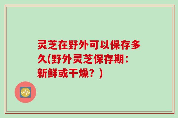灵芝在野外可以保存多久(野外灵芝保存期：新鲜或干燥？)