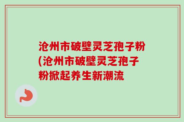 沧州市破壁灵芝孢子粉(沧州市破壁灵芝孢子粉掀起养生新潮流