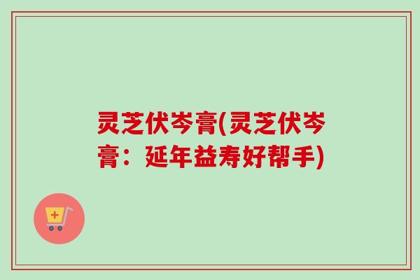 灵芝伏岑膏(灵芝伏岑膏：延年益寿好帮手)