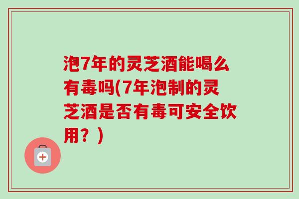 泡7年的灵芝酒能喝么有毒吗(7年泡制的灵芝酒是否有毒可安全饮用？)