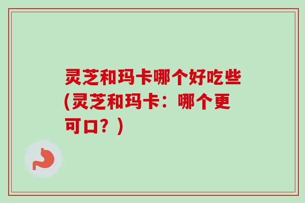 灵芝和玛卡哪个好吃些(灵芝和玛卡：哪个更可口？)