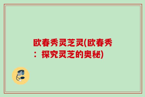 欧春秀灵芝灵(欧春秀：探究灵芝的奥秘)