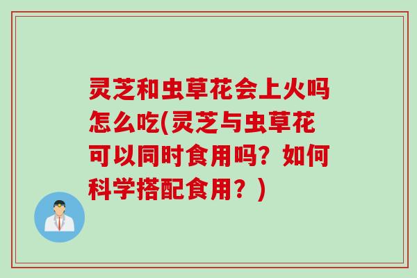 灵芝和虫草花会上火吗怎么吃(灵芝与虫草花可以同时食用吗?如何科学搭配食用?) 灵芝和虫草花会上火吗怎么吃(灵芝与虫草花可以同时食用吗?如何科学搭配食用?)