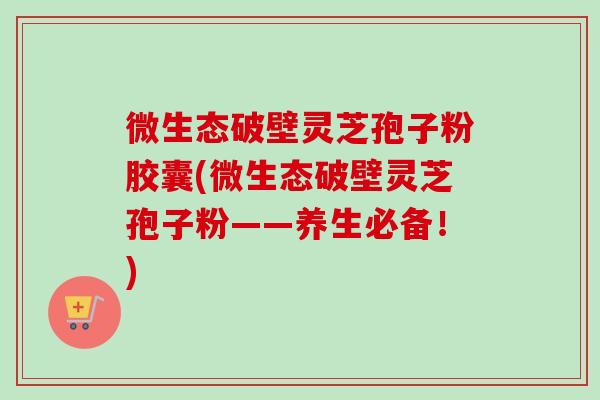 微生态破壁灵芝孢子粉胶囊(微生态破壁灵芝孢子粉——养生必备！)