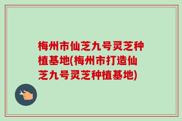 梅州市仙芝九号灵芝种植基地(梅州市打造仙芝九号灵芝种植基地)