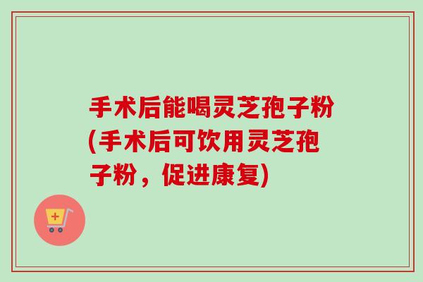 手术后能喝灵芝孢子粉(手术后可饮用灵芝孢子粉，促进康复)
