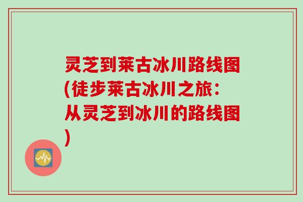 灵芝到莱古冰川路线图(徒步莱古冰川之旅:从灵芝到冰川的路线图) 灵芝到莱古冰川路线图(徒步莱古冰川之旅:从灵芝到冰川的路线图)