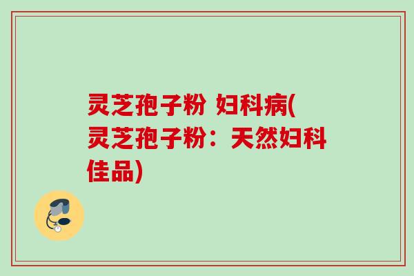 灵芝孢子粉 妇科病(灵芝孢子粉：天然妇科佳品)