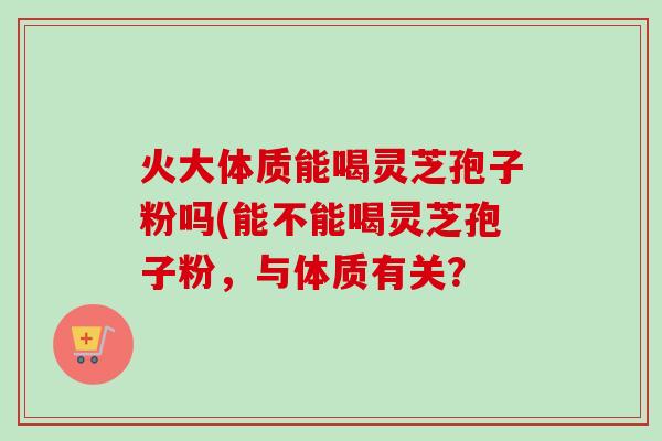 火大体质能喝灵芝孢子粉吗(能不能喝灵芝孢子粉，与体质有关？