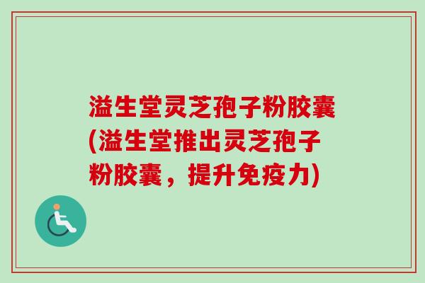 溢生堂灵芝孢子粉胶囊(溢生堂推出灵芝孢子粉胶囊，提升免疫力)
