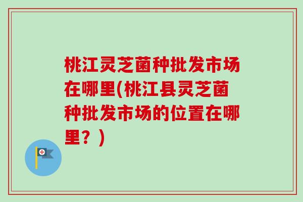 桃江灵芝菌种批发市场在哪里(桃江县灵芝菌种批发市场的位置在哪里？)