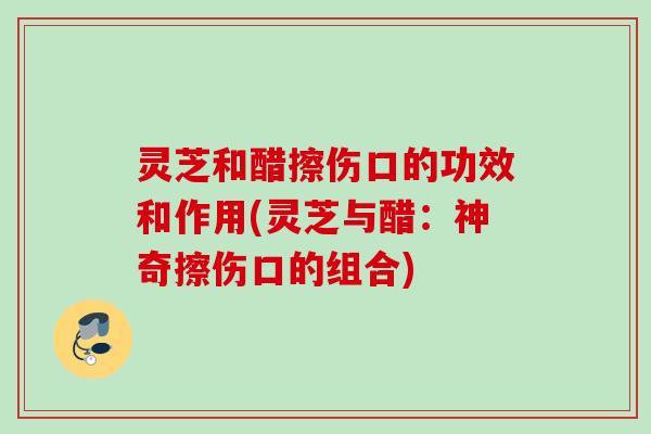 灵芝和醋擦伤口的功效和作用(灵芝与醋：神奇擦伤口的组合)
