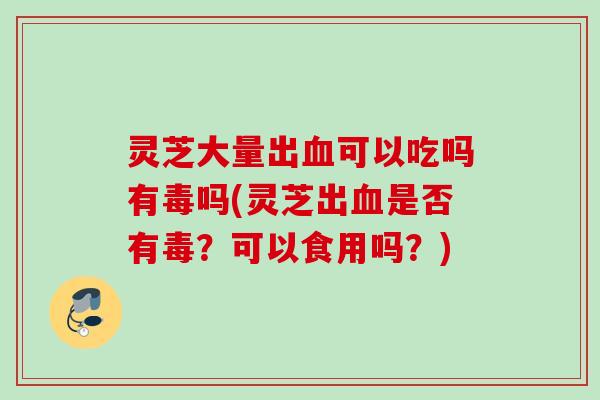 灵芝大量出血可以吃吗有毒吗(灵芝出血是否有毒？可以食用吗？)