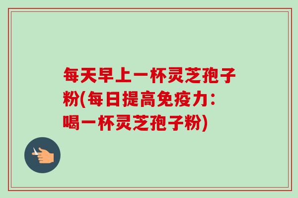 每天早上一杯灵芝孢子粉(每日提高免疫力：喝一杯灵芝孢子粉)