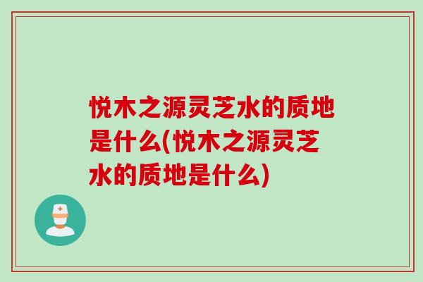 悦木之源灵芝水的质地是什么(悦木之源灵芝水的质地是什么)