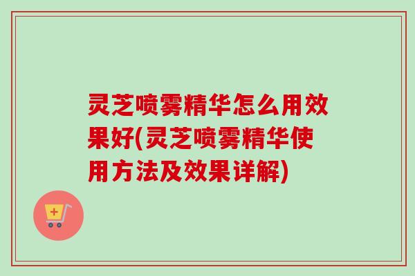 灵芝喷雾精华怎么用效果好(灵芝喷雾精华使用方法及效果详解)