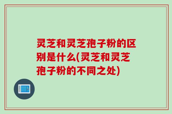 灵芝和灵芝孢子粉的区别是什么(灵芝和灵芝孢子粉的不同之处)