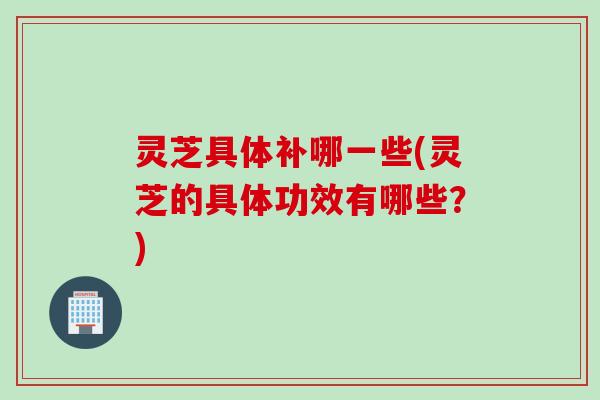 灵芝具体补哪一些(灵芝的具体功效有哪些？)