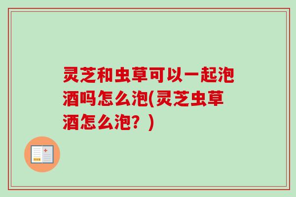 灵芝和虫草可以一起泡酒吗怎么泡(灵芝虫草酒怎么泡？)