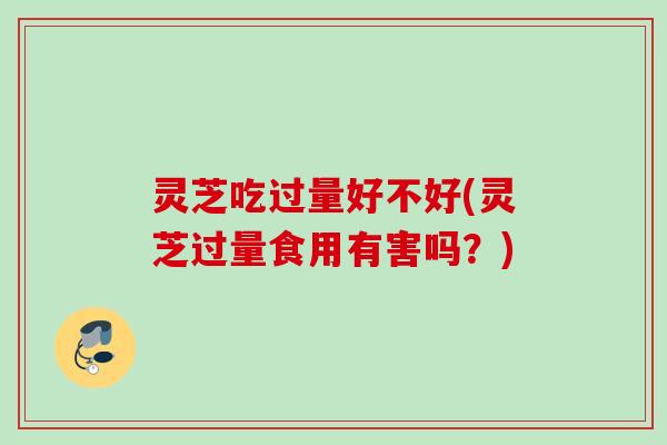 灵芝吃过量好不好(灵芝过量食用有害吗？)
