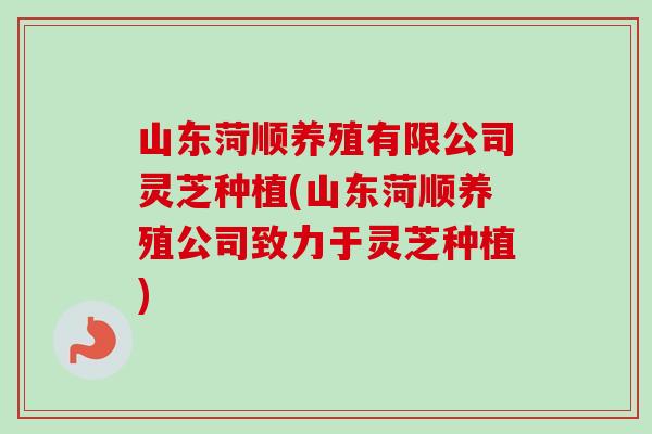 山东菏顺养殖有限公司灵芝种植(山东菏顺养殖公司致力于灵芝种植)