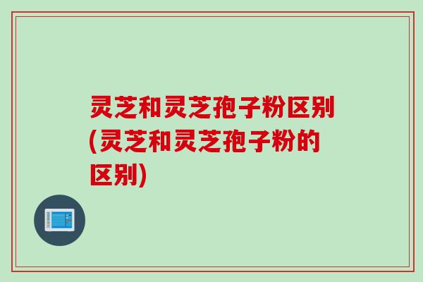 灵芝和灵芝孢子粉区别(灵芝和灵芝孢子粉的区别)