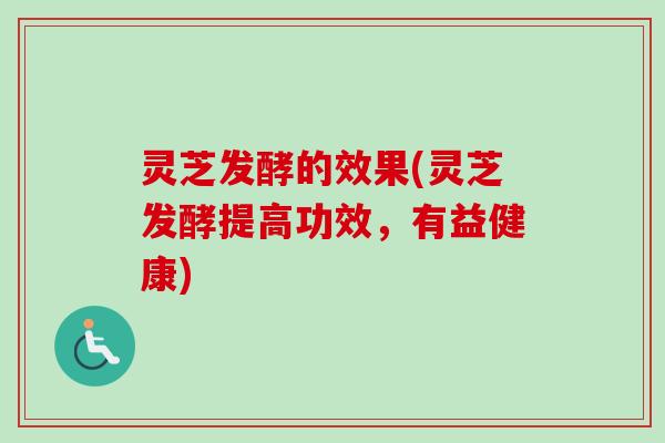 灵芝发酵的效果(灵芝发酵提高功效，有益健康)