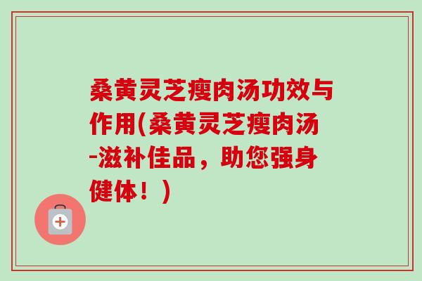桑黄灵芝瘦肉汤功效与作用(桑黄灵芝瘦肉汤-滋补佳品，助您强身健体！)