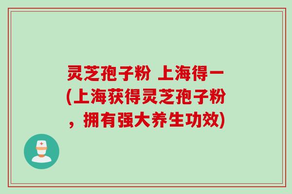 灵芝孢子粉 上海得一(上海获得灵芝孢子粉，拥有强大养生功效)