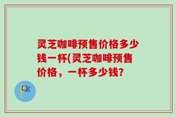 灵芝咖啡预售价格多少钱一杯(灵芝咖啡预售价格，一杯多少钱？