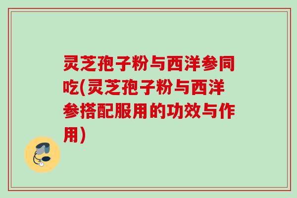 灵芝孢子粉与西洋参同吃(灵芝孢子粉与西洋参搭配服用的功效与作用)