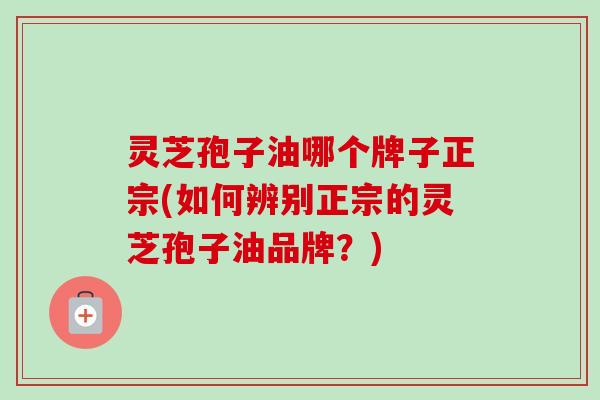 灵芝孢子油哪个牌子正宗(如何辨别正宗的灵芝孢子油品牌？)