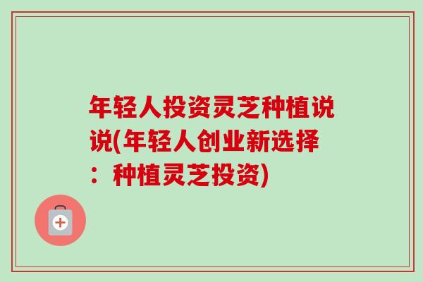 年轻人投资灵芝种植说说(年轻人创业新选择：种植灵芝投资)
