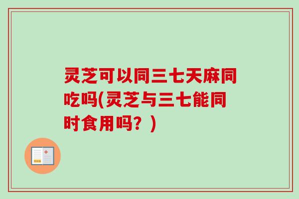 灵芝可以同三七天麻同吃吗(灵芝与三七能同时食用吗?) 灵芝可以同三七天麻同吃吗(灵芝与三七能同时食用吗?)