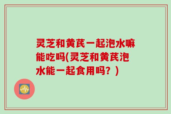 灵芝和黄芪一起泡水嘛能吃吗(灵芝和黄芪泡水能一起食用吗?) 灵芝和黄芪一起泡水嘛能吃吗(灵芝和黄芪泡水能一起食用吗?)