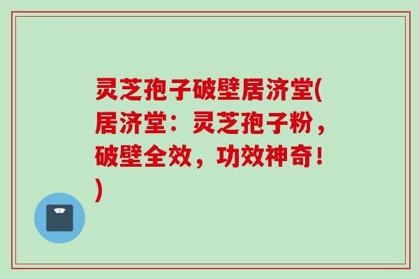 灵芝孢子破壁居济堂(居济堂：灵芝孢子粉，破壁全效，功效神奇！)