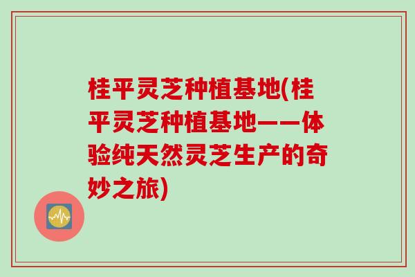 桂平灵芝种植基地(桂平灵芝种植基地——体验纯天然灵芝生产的奇妙之旅)