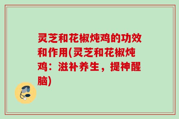 灵芝和花椒炖鸡的功效和作用(灵芝和花椒炖鸡：滋补养生，提神醒脑)