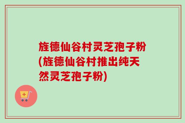 旌德仙谷村灵芝孢子粉(旌德仙谷村推出纯天然灵芝孢子粉)