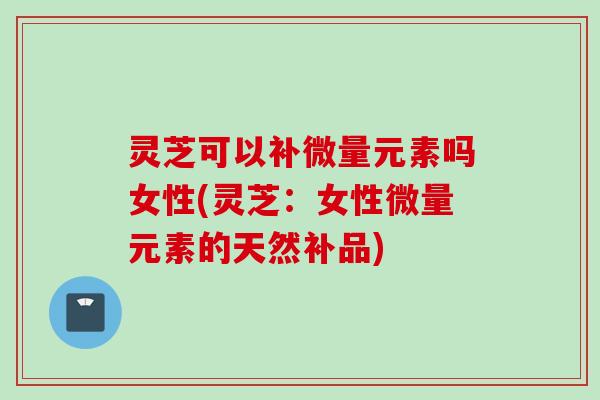 灵芝可以补微量元素吗女性(灵芝：女性微量元素的天然补品)