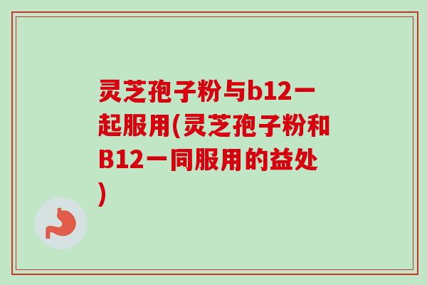 灵芝孢子粉与b12一起服用(灵芝孢子粉和B12一同服用的益处)