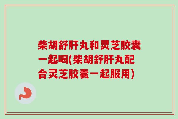 柴胡舒肝丸和灵芝胶囊一起喝(柴胡舒肝丸配合灵芝胶囊一起服用)