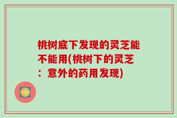 桃树底下发现的灵芝能不能用(桃树下的灵芝：意外的药用发现)