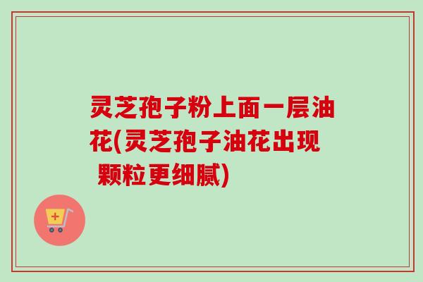 灵芝孢子粉上面一层油花(灵芝孢子油花出现 颗粒更细腻)