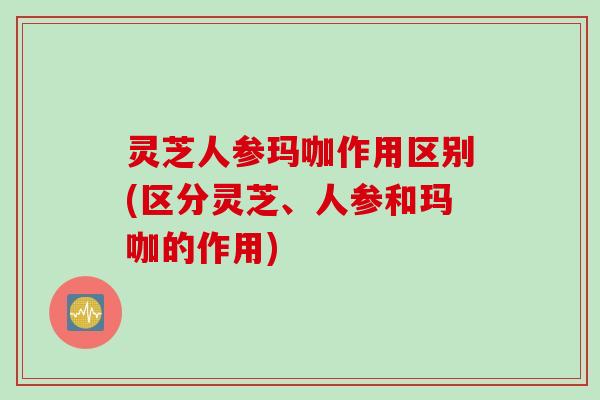 灵芝人参玛咖作用区别(区分灵芝、人参和玛咖的作用)