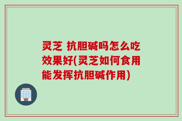 灵芝 抗胆碱吗怎么吃效果好(灵芝如何食用能发挥抗胆碱作用)