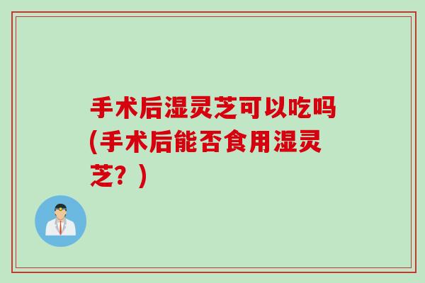 手术后湿灵芝可以吃吗(手术后能否食用湿灵芝？)
