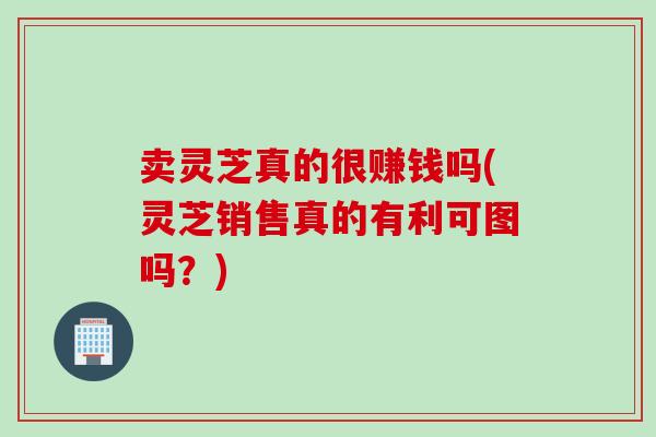 卖灵芝真的很赚钱吗(灵芝销售真的有利可图吗？)