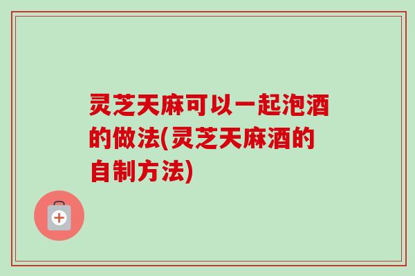 灵芝天麻可以一起泡酒的做法(灵芝天麻酒的自制方法)